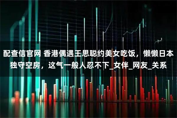 配查信官网 香港偶遇王思聪约美女吃饭，懒懒日本独守空房，这气一般人忍不下_女伴_网友_关系