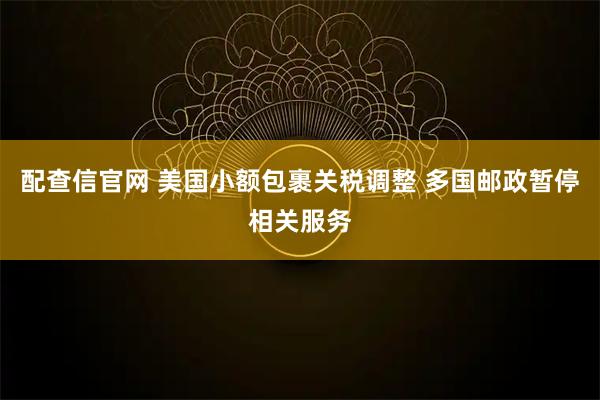 配查信官网 美国小额包裹关税调整 多国邮政暂停相关服务