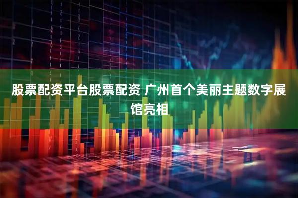 股票配资平台股票配资 广州首个美丽主题数字展馆亮相