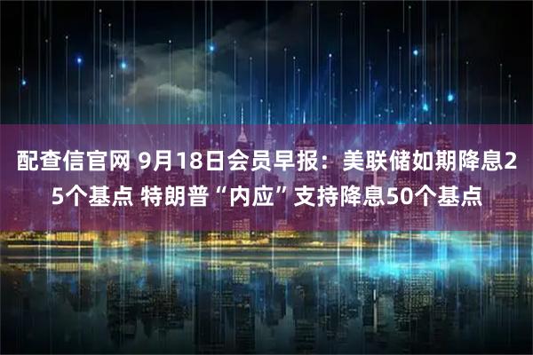 配查信官网 9月18日会员早报：美联储如期降息25个基点 特朗普“内应”支持降息50个基点