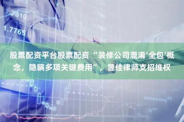 股票配资平台股票配资 “装修公司混淆‘全包’概念，隐瞒多项关键费用”，曾佳律师支招维权