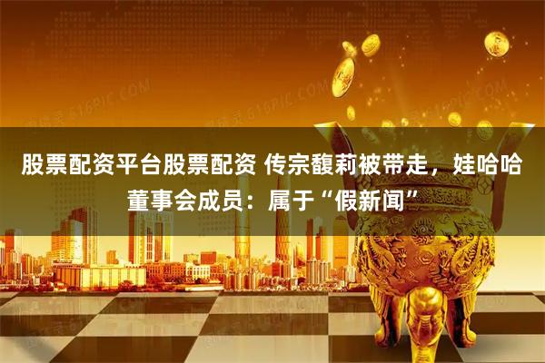 股票配资平台股票配资 传宗馥莉被带走，娃哈哈董事会成员：属于“假新闻”
