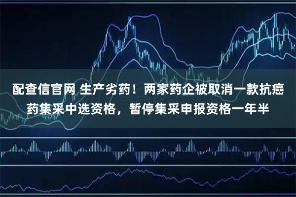 配查信官网 生产劣药！两家药企被取消一款抗癌药集采中选资格，暂停集采申报资格一年半