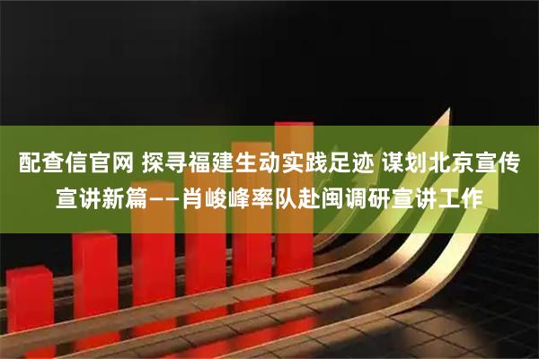 配查信官网 探寻福建生动实践足迹 谋划北京宣传宣讲新篇——肖峻峰率队赴闽调研宣讲工作