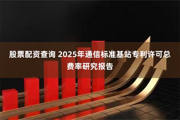 股票配资查询 2025年通信标准基站专利许可总费率研究报告