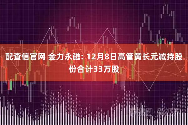 配查信官网 金力永磁: 12月8日高管黄长元减持股份合计33万股