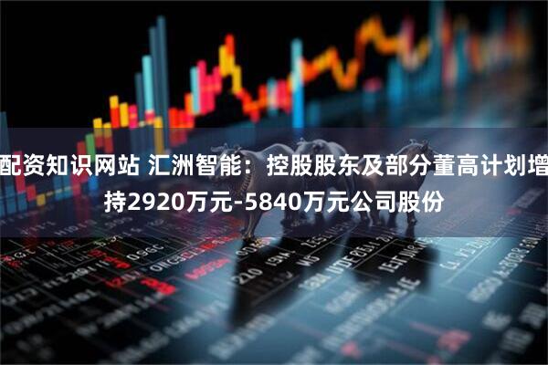 配资知识网站 汇洲智能：控股股东及部分董高计划增持2920万元-5840万元公司股份