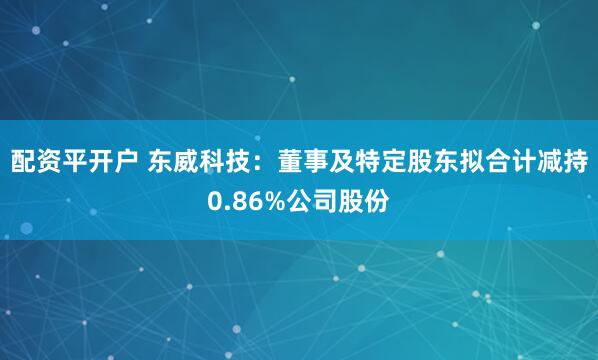 配资平开户 东威科技：董事及特定股东拟合计减持0.86%公司股份