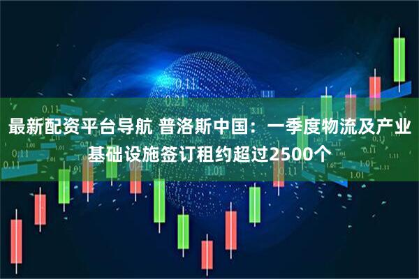 最新配资平台导航 普洛斯中国：一季度物流及产业基础设施签订租约超过2500个