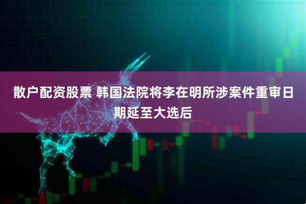 散户配资股票 韩国法院将李在明所涉案件重审日期延至大选后