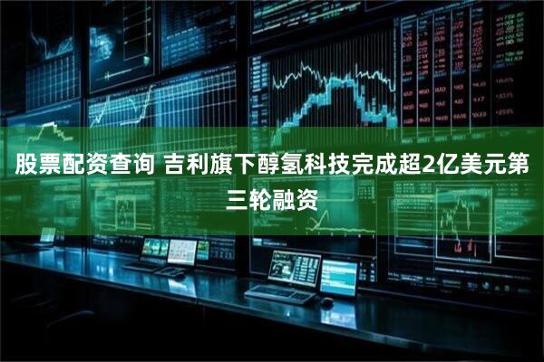 股票配资查询 吉利旗下醇氢科技完成超2亿美元第三轮融资