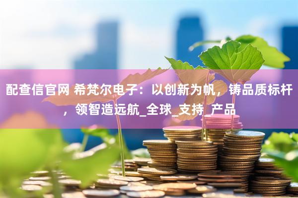配查信官网 希梵尔电子：以创新为帆，铸品质标杆，领智造远航_全球_支持_产品